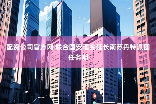 配资公司官方网 联合国安理会延长南苏丹特派团任务期