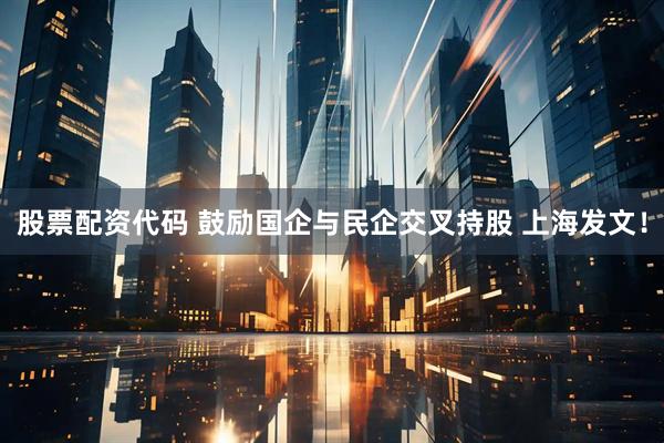 股票配资代码 鼓励国企与民企交叉持股 上海发文！