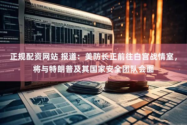 正规配资网站 报道：美防长正前往白宫战情室，将与特朗普及其国家安全团队会面