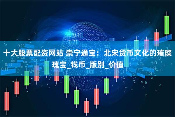 十大股票配资网站 崇宁通宝：北宋货币文化的璀璨瑰宝_钱币_版别_价值