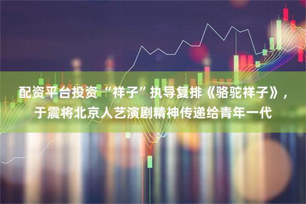 配资平台投资 “祥子”执导复排《骆驼祥子》，于震将北京人艺演剧精神传递给青年一代