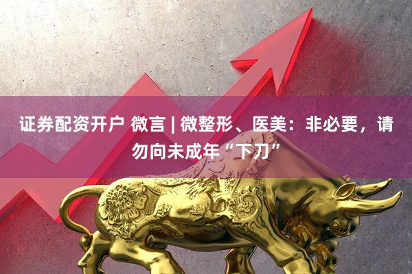 证券配资开户 微言 | 微整形、医美：非必要，请勿向未成年“下刀”