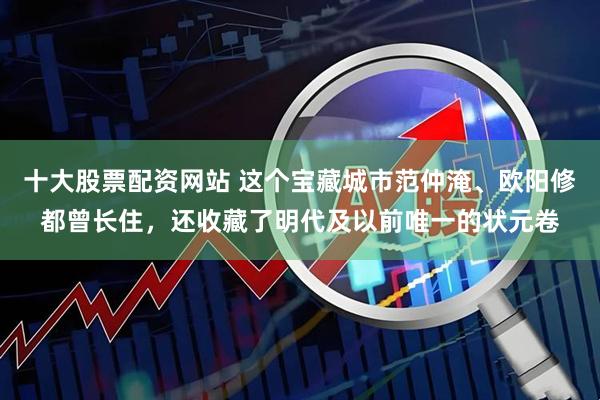 十大股票配资网站 这个宝藏城市范仲淹、欧阳修都曾长住，还收藏了明代及以前唯一的状元卷