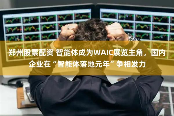 郑州股票配资 智能体成为WAIC展览主角，国内企业在“智能体落地元年”争相发力