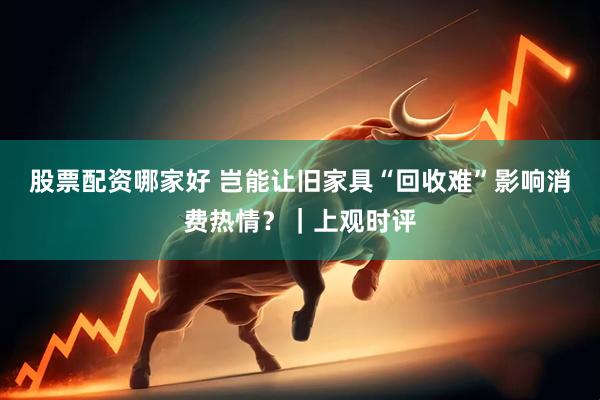 股票配资哪家好 岂能让旧家具“回收难”影响消费热情？｜上观时评