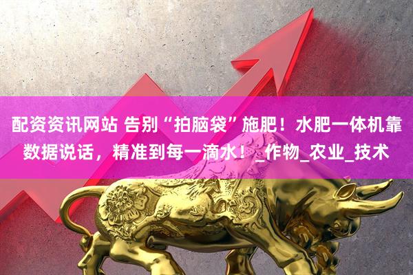 配资资讯网站 告别“拍脑袋”施肥！水肥一体机靠数据说话，精准到每一滴水！_作物_农业_技术
