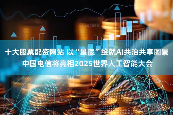 十大股票配资网站 以“星辰”绘就AI共治共享图景 中国电信将亮相2025世界人工智能大会