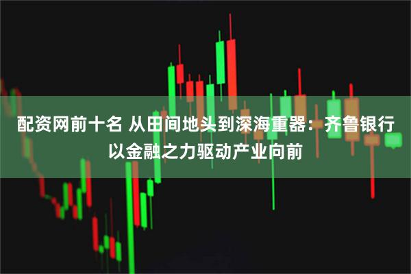 配资网前十名 从田间地头到深海重器：齐鲁银行以金融之力驱动产业向前