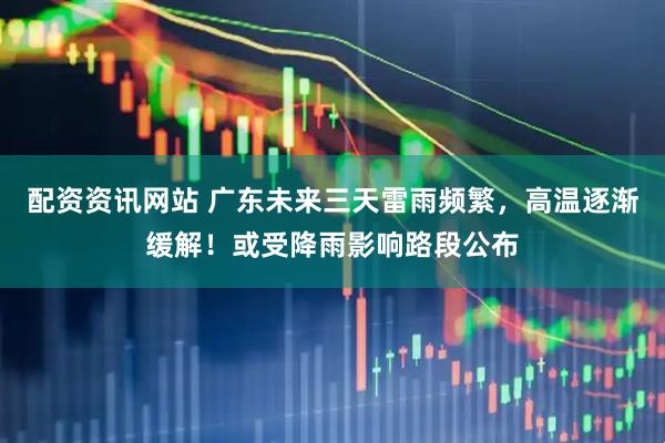 配资资讯网站 广东未来三天雷雨频繁，高温逐渐缓解！或受降雨影响路段公布