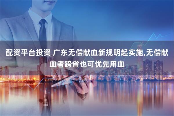 配资平台投资 广东无偿献血新规明起实施,无偿献血者跨省也可优先用血