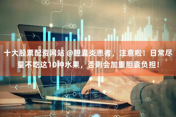 十大股票配资网站 @胆囊炎患者，注意啦！日常尽量不吃这10种水果，否则会加重胆囊负担！