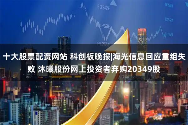 十大股票配资网站 科创板晚报|海光信息回应重组失败 沐曦股份网上投资者弃购20349股