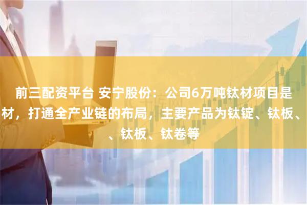 前三配资平台 安宁股份:公司6万吨钛材项目是从矿到材,打通全产业链的布局,主要产品为钛锭、钛板、钛卷等