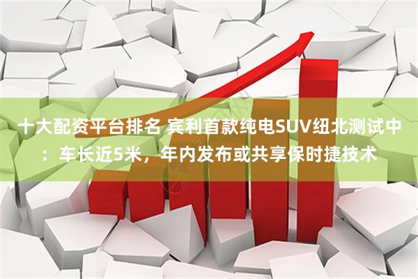 十大配资平台排名 宾利首款纯电SUV纽北测试中：车长近5米，年内发布或共享保时捷技术