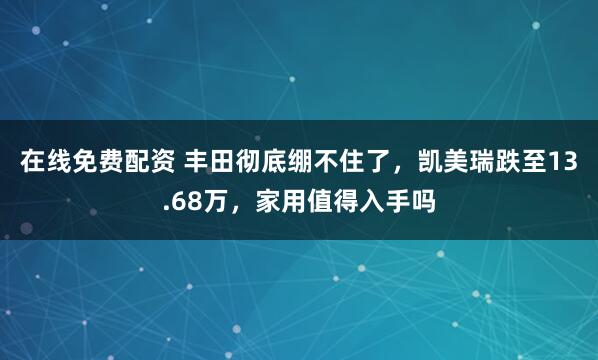 在线免费配资 丰田彻底绷不住了，凯美瑞跌至13.68万，家用值得入手吗