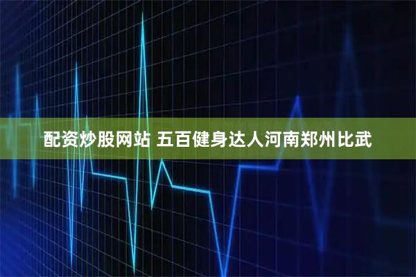 配资炒股网站 五百健身达人河南郑州比武