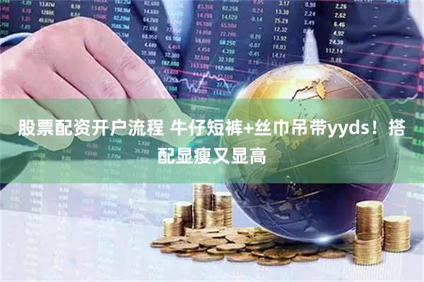 股票配资开户流程 牛仔短裤+丝巾吊带yyds！搭配显瘦又显高