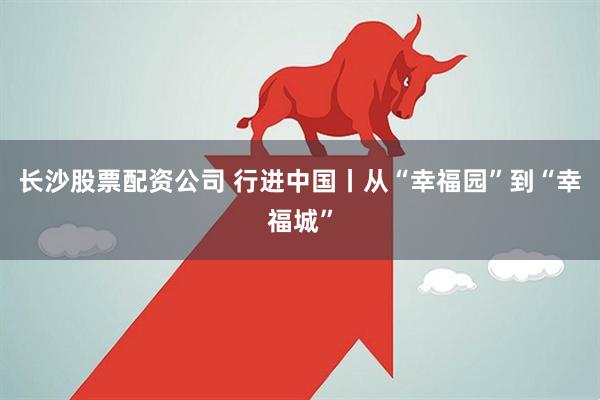 长沙股票配资公司 行进中国丨从“幸福园”到“幸福城”